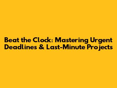 Beat the Clock: Mastering Urgent Deadlines & Last-Minute Projects