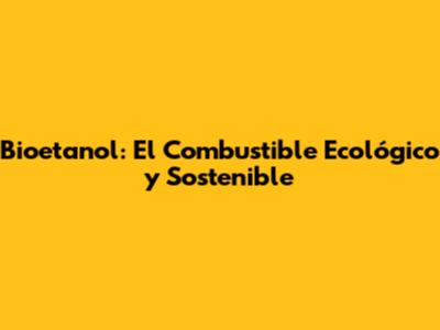Bioetanol: El Combustible Ecológico y Sostenible
