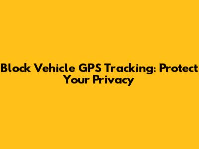 Block Vehicle GPS Tracking: Protect Your Privacy
