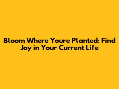Bloom Where You're Planted: Find Joy in Your Current Life