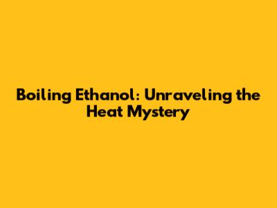 Boiling Ethanol: Unraveling the Heat Mystery