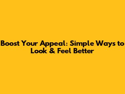 Boost Your Appeal: Simple Ways to Look & Feel Better