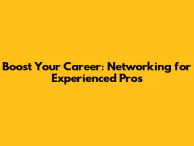 Boost Your Career: Networking for Experienced Pros