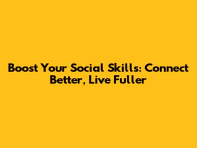 Boost Your Social Skills: Connect Better, Live Fuller