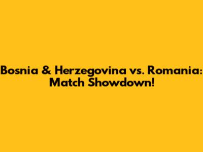 Bosnia & Herzegovina vs. Romania: Match Showdown!
