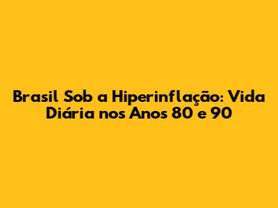 Brasil Sob a Hiperinflação: Vida Diária nos Anos 80 e 90