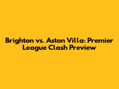 Brighton vs. Aston Villa: Premier League Clash Preview
