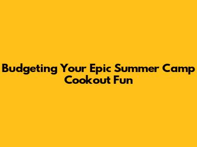 Budgeting Your Epic Summer Camp Cookout Fun