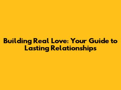 Building Real Love: Your Guide to Lasting Relationships