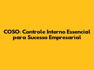 COSO: Controle Interno Essencial para Sucesso Empresarial