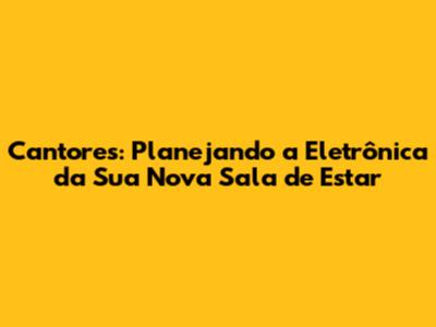 Cantores: Planejando a Eletrônica da Sua Nova Sala de Estar