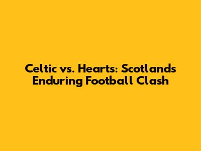 Celtic vs. Hearts: Scotland's Enduring Football Clash