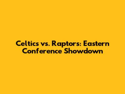 Celtics vs. Raptors: Eastern Conference Showdown