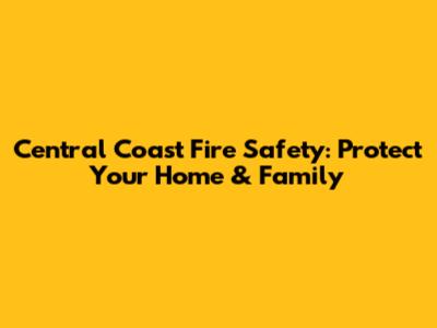 Central Coast Fire Safety: Protect Your Home & Family