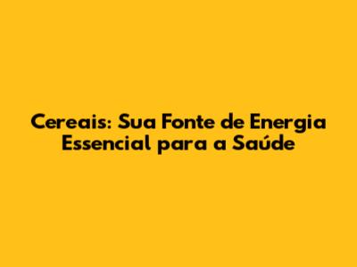Cereais: Sua Fonte de Energia Essencial para a Saúde