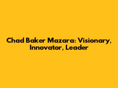 Chad Baker Mazara: Visionary, Innovator, Leader