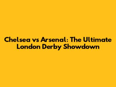 Chelsea vs Arsenal: The Ultimate London Derby Showdown
