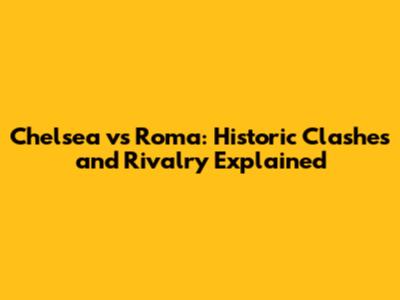 Chelsea vs Roma: Historic Clashes and Rivalry Explained