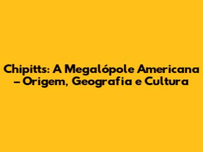 Chipitts: A Megalópole Americana – Origem, Geografia e Cultura