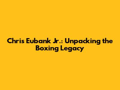 Chris Eubank Jr.: Unpacking the Boxing Legacy