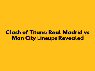 Clash of Titans: Real Madrid vs Man City Lineups Revealed