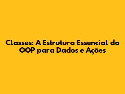 Classes: A Estrutura Essencial da OOP para Dados e Ações