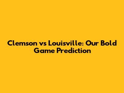 Clemson vs Louisville: Our Bold Game Prediction