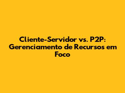 Cliente-Servidor vs. P2P: Gerenciamento de Recursos em Foco