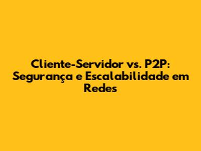 Cliente-Servidor vs. P2P: Segurança e Escalabilidade em Redes