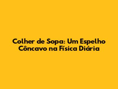 Colher de Sopa: Um Espelho Côncavo na Física Diária