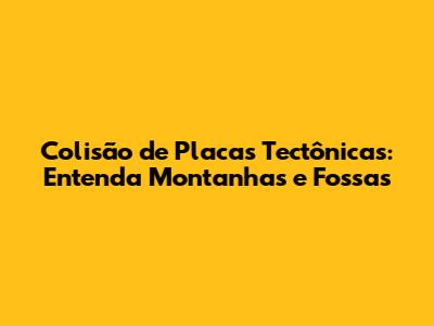 Colisão de Placas Tectônicas: Entenda Montanhas e Fossas