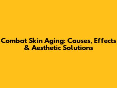 Combat Skin Aging: Causes, Effects & Aesthetic Solutions