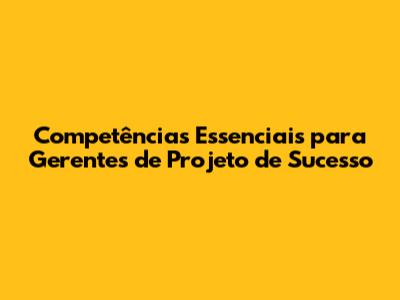 Competências Essenciais para Gerentes de Projeto de Sucesso
