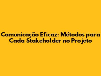 Comunicação Eficaz: Métodos para Cada Stakeholder no Projeto