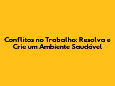 Conflitos no Trabalho: Resolva e Crie um Ambiente Saudável