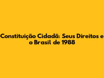 Constituição Cidadã: Seus Direitos e o Brasil de 1988