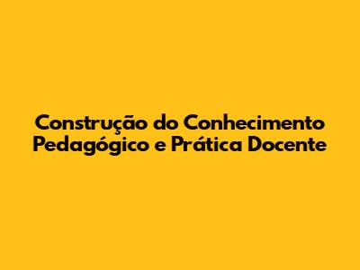 Construção do Conhecimento Pedagógico e Prática Docente