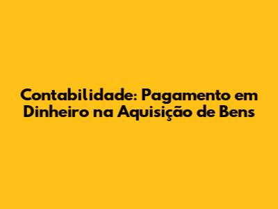 Contabilidade: Pagamento em Dinheiro na Aquisição de Bens