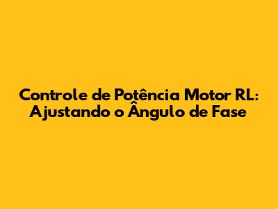 Controle de Potência Motor RL: Ajustando o Ângulo de Fase
