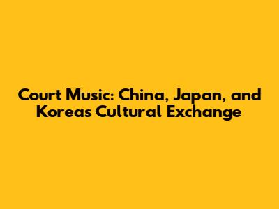 Court Music: China, Japan, and Korea's Cultural Exchange