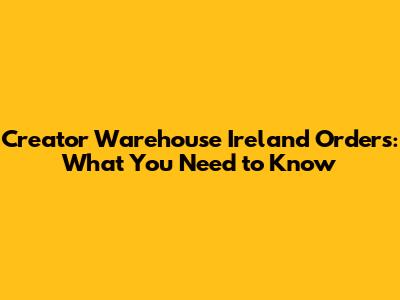 Creator Warehouse Ireland Orders: What You Need to Know