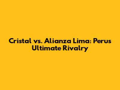 Cristal vs. Alianza Lima: Peru's Ultimate Rivalry