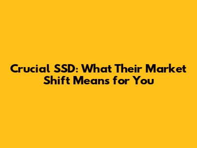 Crucial SSD: What Their Market Shift Means for You