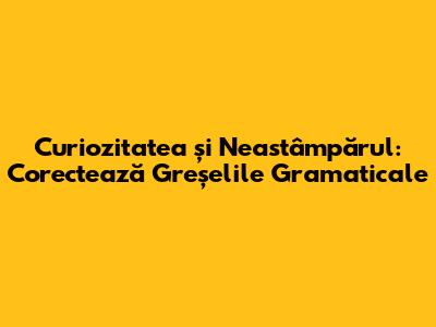 Curiozitatea și Neastâmpărul: Corectează Greșelile Gramaticale
