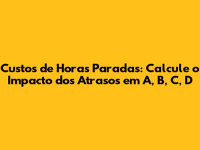 Custos de Horas Paradas: Calcule o Impacto dos Atrasos em A, B, C, D