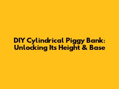 DIY Cylindrical Piggy Bank: Unlocking Its Height & Base