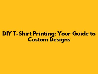 DIY T-Shirt Printing: Your Guide to Custom Designs