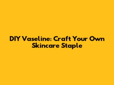 DIY Vaseline: Craft Your Own Skincare Staple