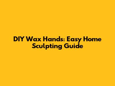 DIY Wax Hands: Easy Home Sculpting Guide