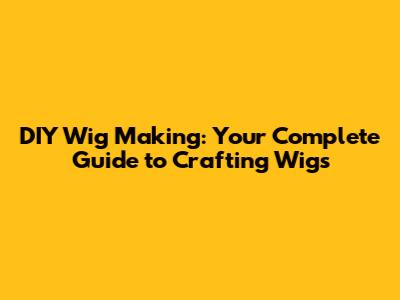 DIY Wig Making: Your Complete Guide to Crafting Wigs